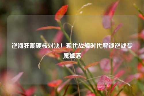 逆海狂潮硬核对决!现代战舰时代解锁逆战专属掉落