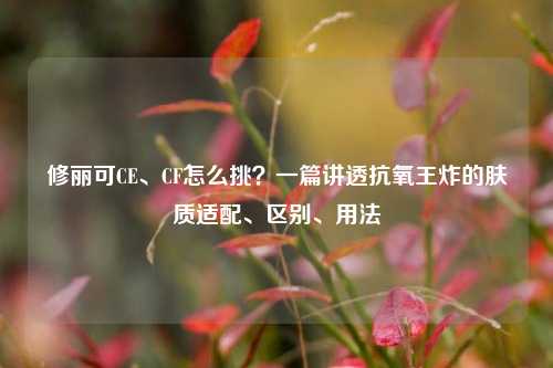 修丽可CE、CF怎么挑?一篇讲透抗氧王炸的肤质适配、区别、用法