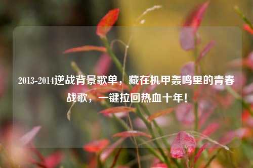 2013-2014逆战背景歌单,藏在机甲轰鸣里的青春战歌,一键拉回热血十年!
