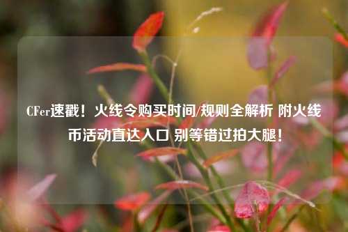CFer速戳!火线令购买时间/规则全解析 附火线币活动直达入口 别等错过拍大腿!
