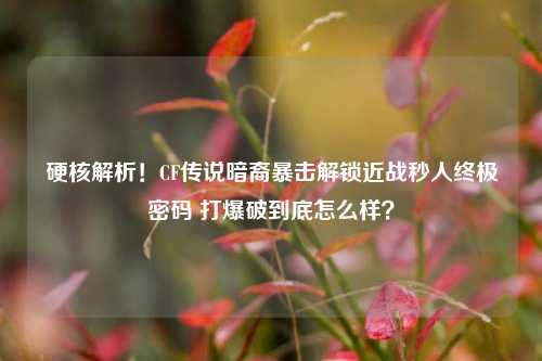 硬核解析!CF传说暗裔暴击解锁近战秒人终极密码 打爆破到底怎么样?