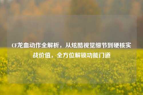 CF龙血动作全解析,从炫酷视觉细节到硬核实战价值,全方位解锁功能门道