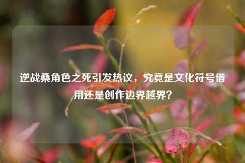 逆战桑角色之死引发热议,究竟是文化符号借用还是创作边界越界?