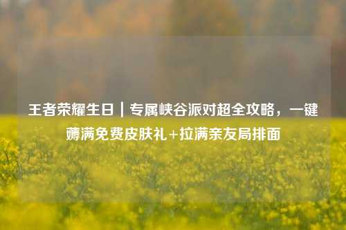 王者荣耀生日|专属峡谷派对超全攻略,一键薅满免费皮肤礼+拉满亲友局排面