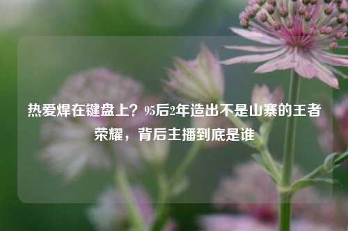 热爱焊在键盘上?95后2年造出不是山寨的王者荣耀,背后主播到底是谁