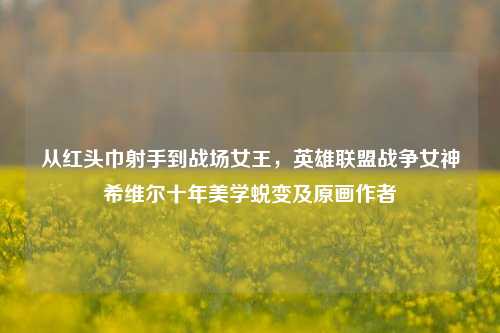 从红头巾射手到战场女王,英雄联盟战争女神希维尔十年美学蜕变及原画作者