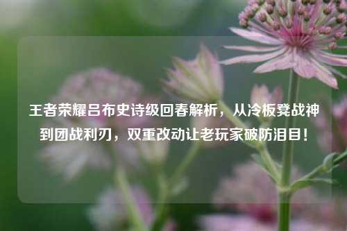 王者荣耀吕布史诗级回春解析,从冷板凳战神到团战利刃,双重改动让老玩家破防泪目!