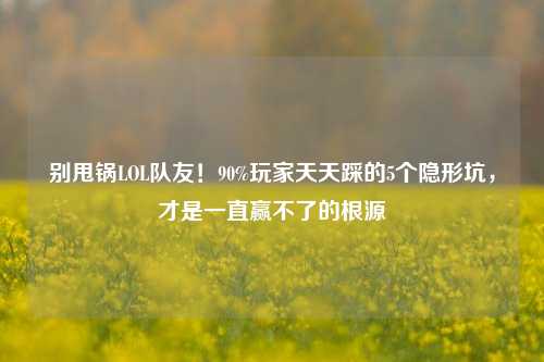 别甩锅LOL队友!90%玩家天天踩的5个隐形坑,才是一直赢不了的根源