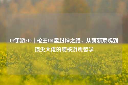 CF手游S10|枪王101星封神之路,从萌新菜鸡到顶尖大佬的硬核游戏哲学