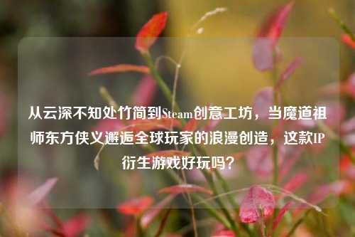 从云深不知处竹简到Steam创意工坊,当魔道祖师东方侠义邂逅全球玩家的浪漫创造,这款IP衍生游戏好玩吗?