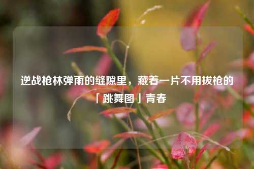 逆战枪林弹雨的缝隙里,藏着一片不用拔枪的「跳舞图」青春
