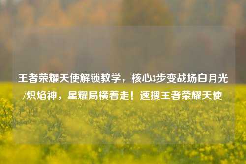 王者荣耀天使解锁教学,核心3步变战场白月光/炽焰神,星耀局横着走!速搜王者荣耀天使