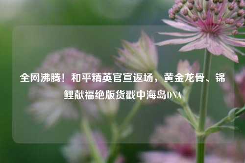全网沸腾!和平精英官宣返场,黄金龙骨、锦鲤献福绝版货戳中海岛DNA