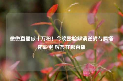微微直播破十万粉!今晚露脸解锁逆战专属塔防彩蛋 解答在哪直播