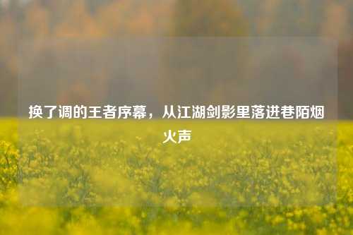 换了调的王者序幕,从江湖剑影里落进巷陌烟火声