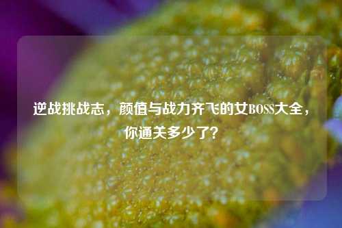 逆战挑战志,颜值与战力齐飞的女BOSS大全,你通关多少了?