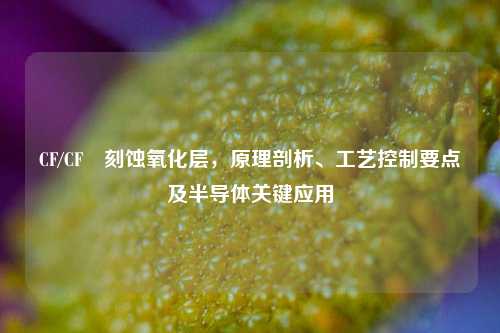CF/CF₄刻蚀氧化层,原理剖析、工艺控制要点及半导体关键应用