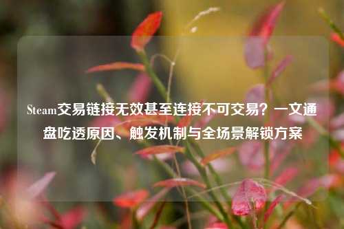 Steam交易链接无效甚至连接不可交易?一文通盘吃透原因、触发机制与全场景解锁方案