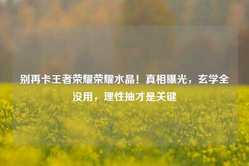 别再卡王者荣耀荣耀水晶!真相曝光,玄学全没用,理性抽才是关键