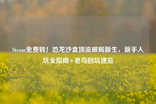 Steam免费转!恐龙沙盒顶流破局新生,新手入坑全指南+老鸟回坑速览
