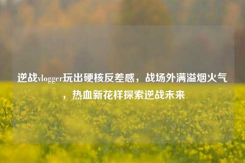 逆战vlogger玩出硬核反差感,战场外满溢烟火气,热血新花样探索逆战未来