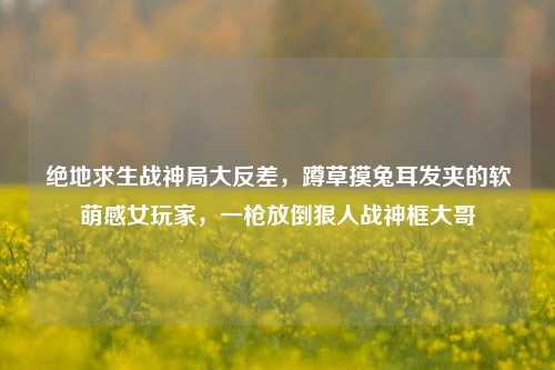 绝地求生战神局大反差,蹲草摸兔耳发夹的软萌感女玩家,一枪放倒狠人战神框大哥