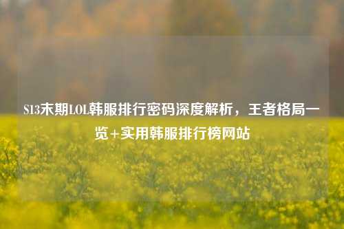 S13末期LOL韩服排行密码深度解析,王者格局一览+实用韩服排行榜网站