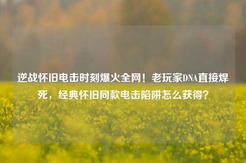 逆战怀旧电击时刻爆火全网!老玩家DNA直接焊死,经典怀旧同款电击陷阱怎么获得?