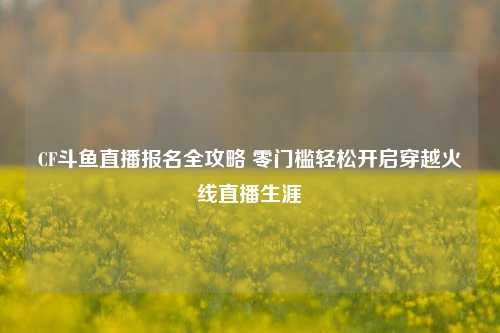 CF斗鱼直播报名全攻略 零门槛轻松开启穿越火线直播生涯