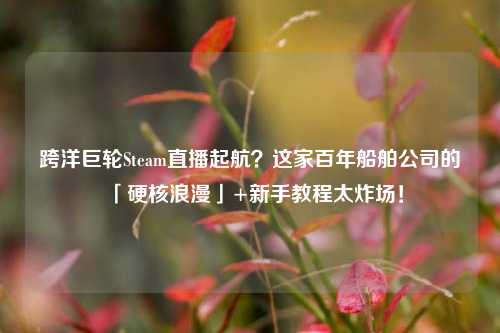 跨洋巨轮Steam直播起航?这家百年船舶公司的「硬核浪漫」+新手教程太炸场!