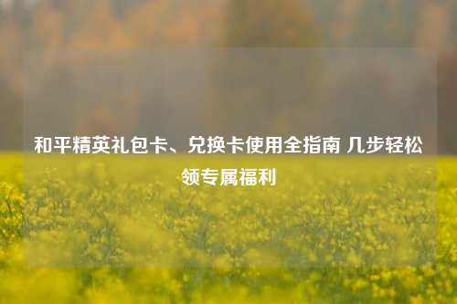 和平精英礼包卡、兑换卡使用全指南 几步轻松领专属福利