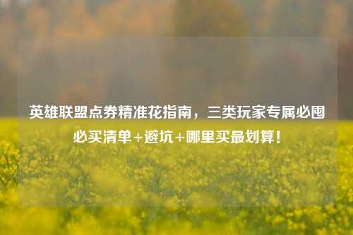 英雄联盟点券精准花指南,三类玩家专属必囤必买清单+避坑+哪里买最划算!