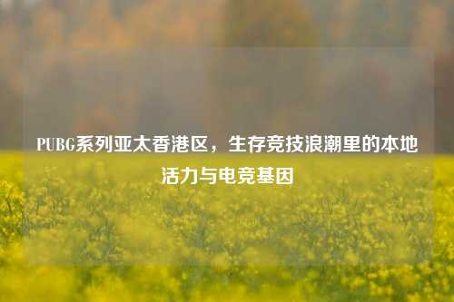 PUBG系列亚太香港区,生存竞技浪潮里的本地活力与电竞基因