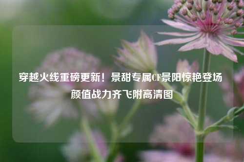 穿越火线重磅更新!景甜专属CF景阳惊艳登场 颜值战力齐飞附高清图