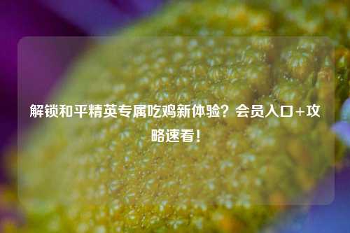 解锁和平精英专属吃鸡新体验?会员入口+攻略速看!